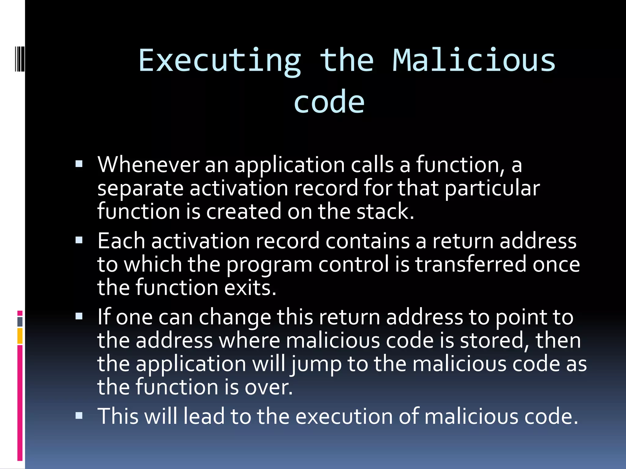 Executing the Malicious
              code
 Whenever an application calls a function, a
  separate activation record for that particular
  function is created on the stack.
 Each activation record contains a return address
  to which the program control is transferred once
  the function exits.
 If one can change this return address to point to
  the address where malicious code is stored, then
  the application will jump to the malicious code as
  the function is over.
 This will lead to the execution of malicious code.
 