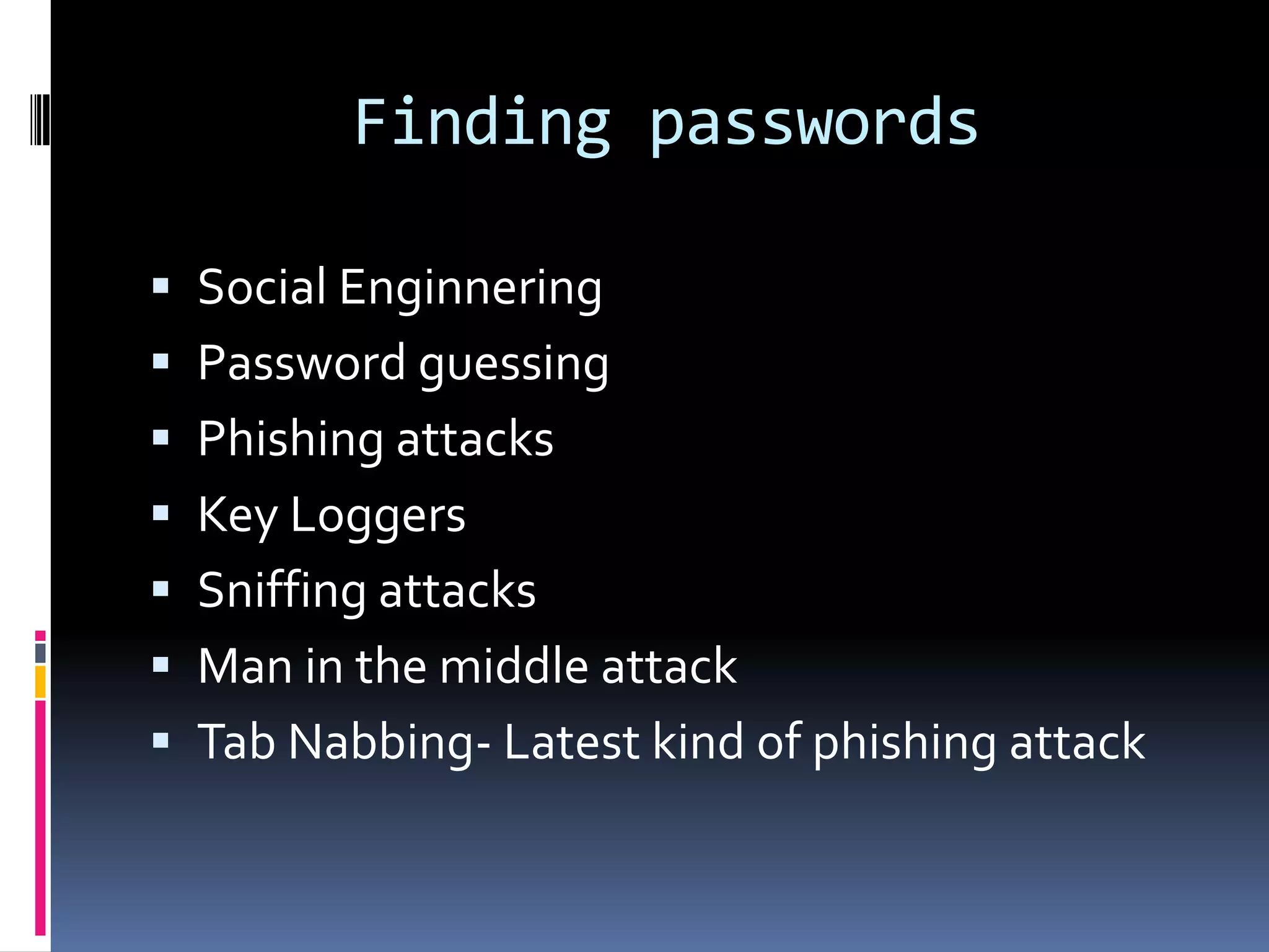Finding passwords

 Social Enginnering
 Password guessing
 Phishing attacks
 Key Loggers
 Sniffing attacks
 Man in the middle attack
 Tab Nabbing- Latest kind of phishing attack
 