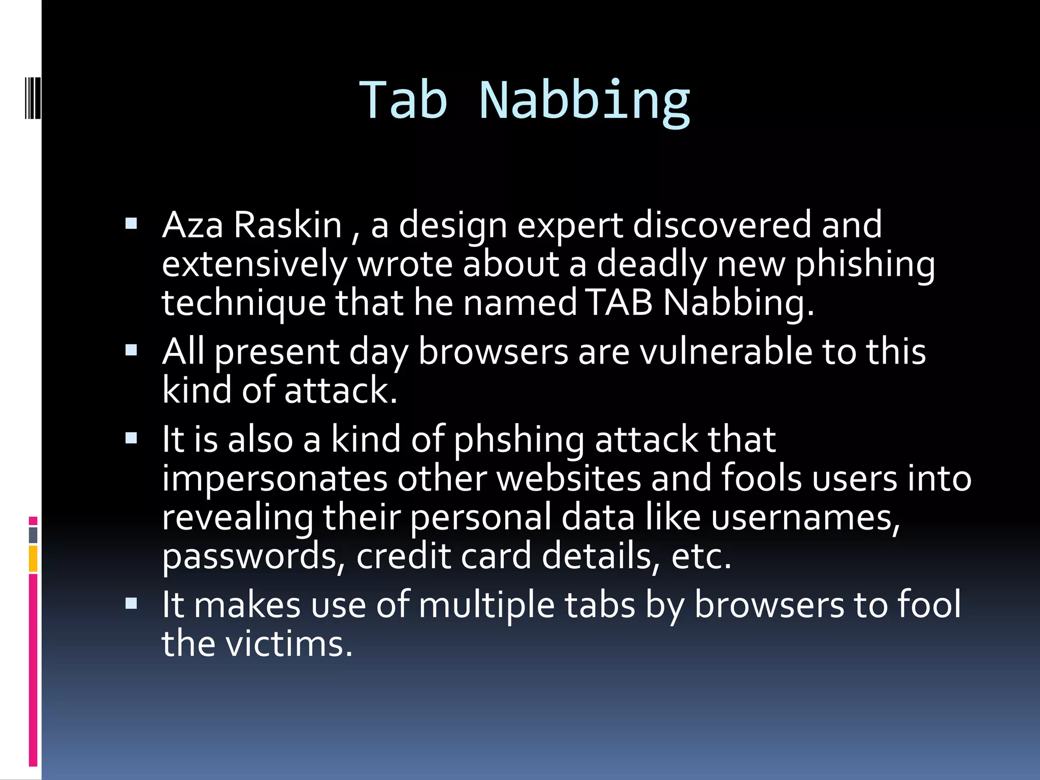 Tab Nabbing

 Aza Raskin , a design expert discovered and
  extensively wrote about a deadly new phishing
  technique that he named TAB Nabbing.
 All present day browsers are vulnerable to this
  kind of attack.
 It is also a kind of phshing attack that
  impersonates other websites and fools users into
  revealing their personal data like usernames,
  passwords, credit card details, etc.
 It makes use of multiple tabs by browsers to fool
  the victims.
 