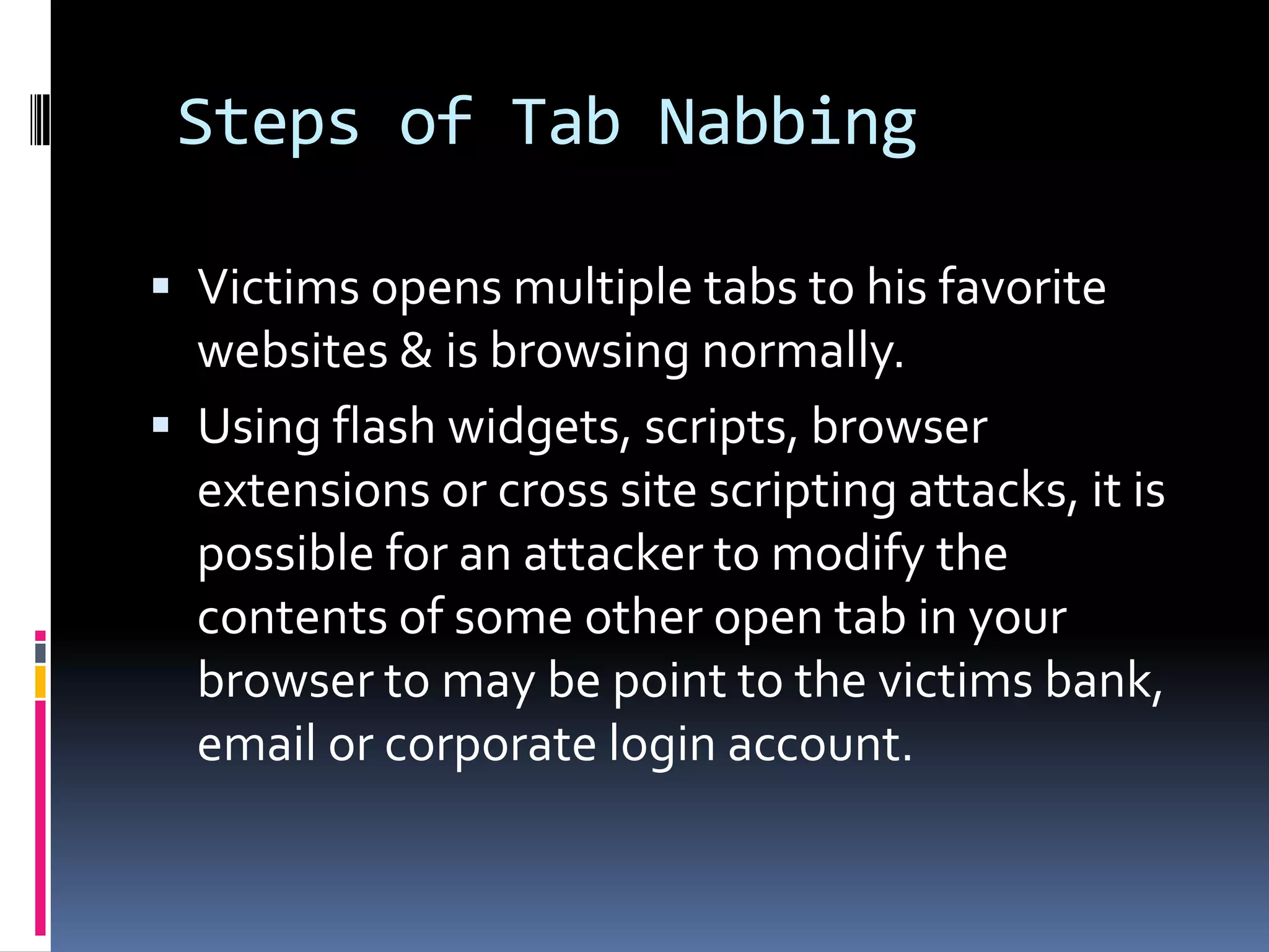 Steps of Tab Nabbing

 Victims opens multiple tabs to his favorite
  websites & is browsing normally.
 Using flash widgets, scripts, browser
  extensions or cross site scripting attacks, it is
  possible for an attacker to modify the
  contents of some other open tab in your
  browser to may be point to the victims bank,
  email or corporate login account.
 