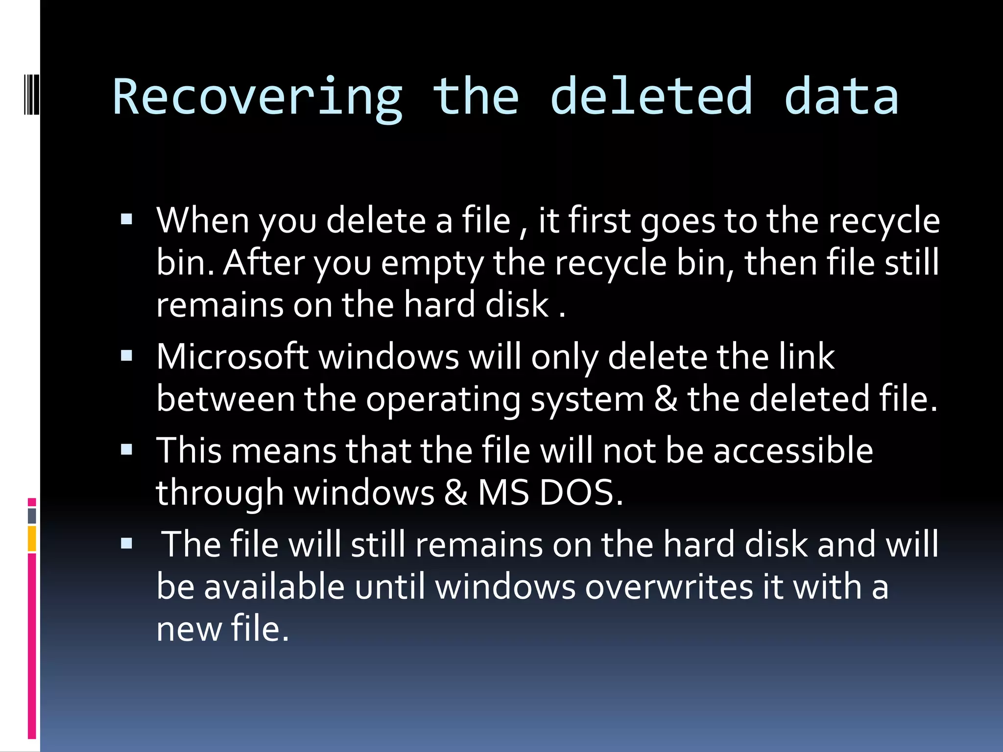 Recovering the deleted data

 When you delete a file , it first goes to the recycle
  bin. After you empty the recycle bin, then file still
  remains on the hard disk .
 Microsoft windows will only delete the link
  between the operating system & the deleted file.
 This means that the file will not be accessible
  through windows & MS DOS.
 The file will still remains on the hard disk and will
  be available until windows overwrites it with a
  new file.
 