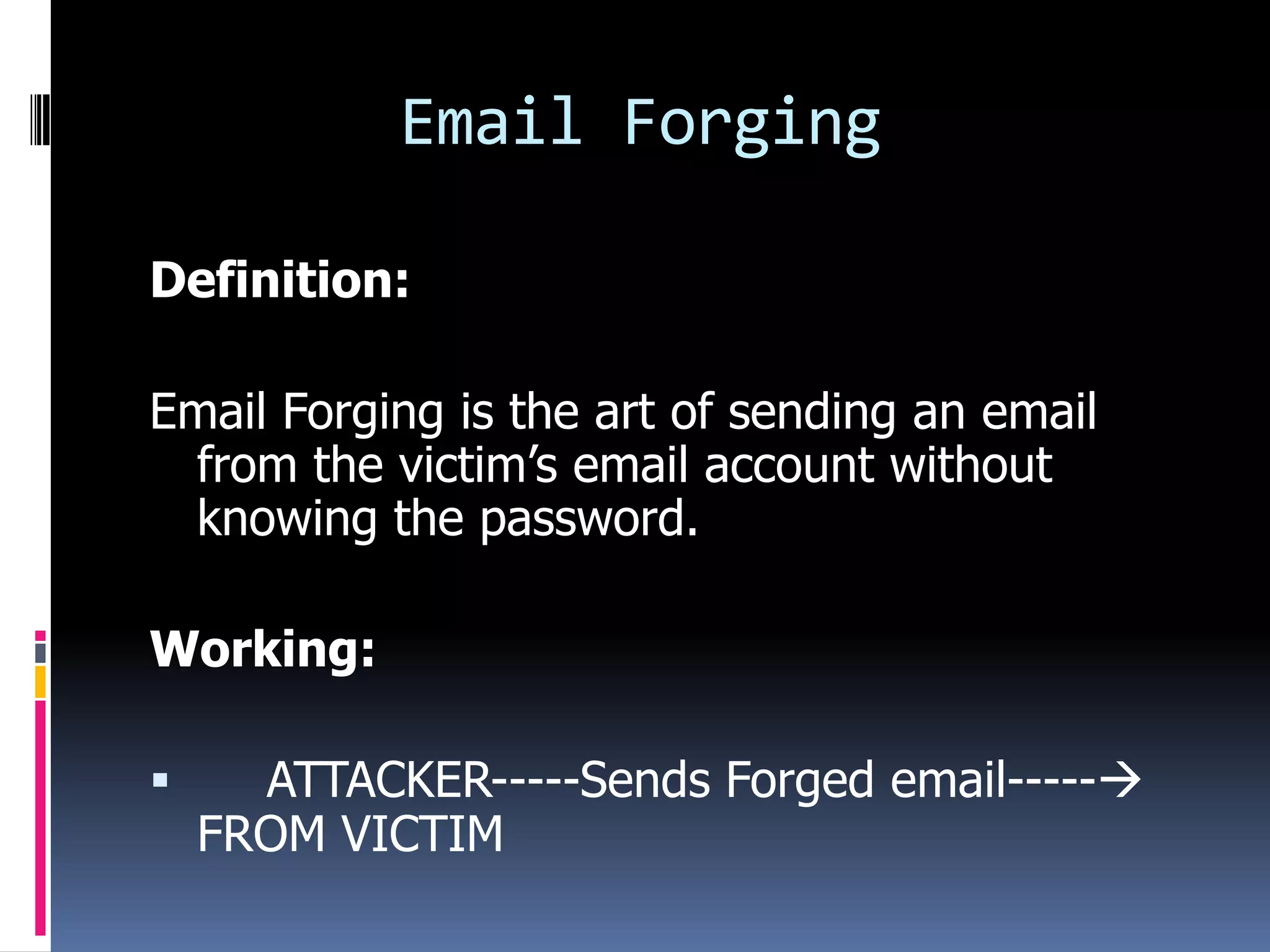 Email Forging

Definition:

Email Forging is the art of sending an email
 from the victim’s email account without
 knowing the password.

Working:

     ATTACKER-----Sends Forged email-----
    FROM VICTIM
 