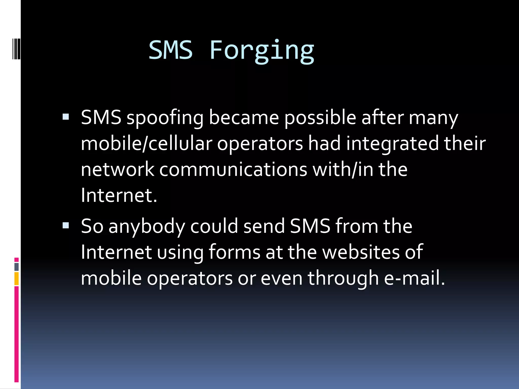SMS Forging

 SMS spoofing became possible after many
  mobile/cellular operators had integrated their
  network communications with/in the
  Internet.
 So anybody could send SMS from the
  Internet using forms at the websites of
  mobile operators or even through e-mail.
 