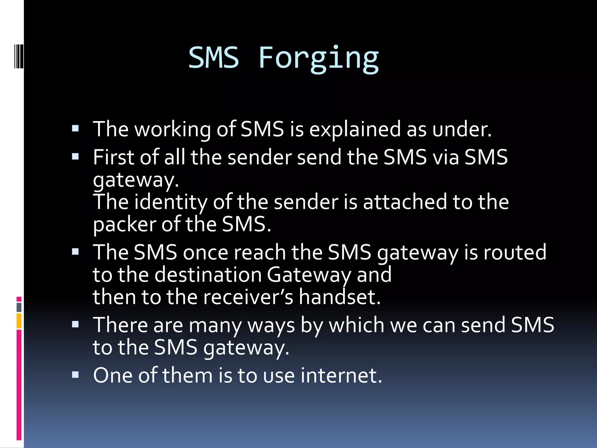 SMS Forging

 The working of SMS is explained as under.
 First of all the sender send the SMS via SMS
  gateway.
  The identity of the sender is attached to the
  packer of the SMS.
 The SMS once reach the SMS gateway is routed
  to the destination Gateway and
  then to the receiver’s handset.
 There are many ways by which we can send SMS
  to the SMS gateway.
 One of them is to use internet.
 