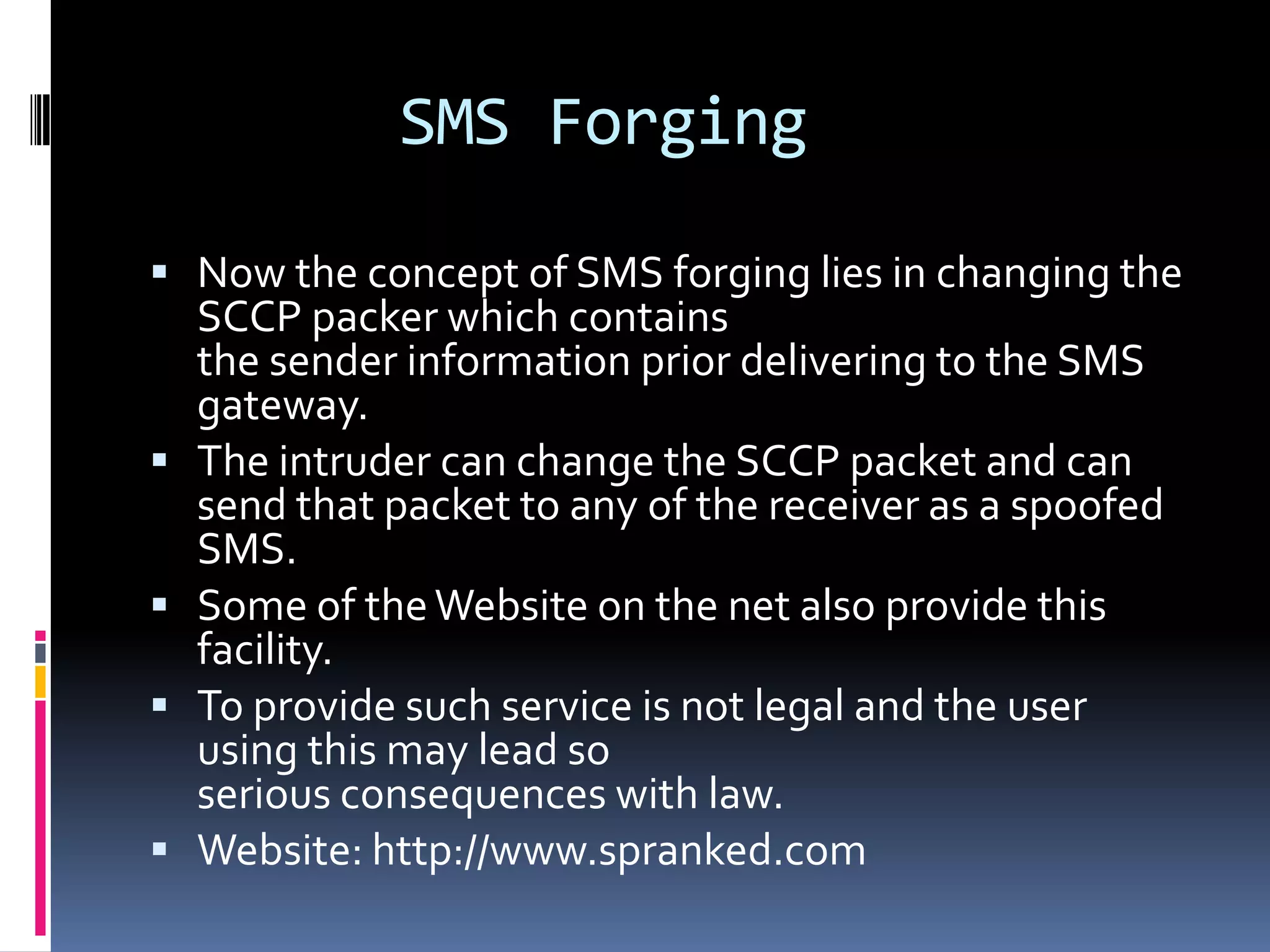SMS Forging

 Now the concept of SMS forging lies in changing the
    SCCP packer which contains
    the sender information prior delivering to the SMS
    gateway.
   The intruder can change the SCCP packet and can
    send that packet to any of the receiver as a spoofed
    SMS.
   Some of the Website on the net also provide this
    facility.
   To provide such service is not legal and the user
    using this may lead so
    serious consequences with law.
   Website: http://www.spranked.com
 