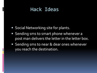 Hack Ideas


 Social Networking site for plants.
 Sending sms to smart phone whenever a
  post man delivers the letter in the letter box.
 Sending sms to near & dear ones whenever
  you reach the destination.
 
