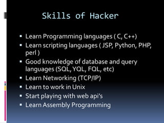 Skills of Hacker

 Learn Programming languages ( C, C++)
 Learn scripting languages ( JSP, Python, PHP,
    perl )
   Good knowledge of database and query
    languages (SQL, YQL, FQL, etc)
   Learn Networking (TCP/IP)
   Learn to work in Unix
   Start playing with web api’s
   Learn Assembly Programming
 