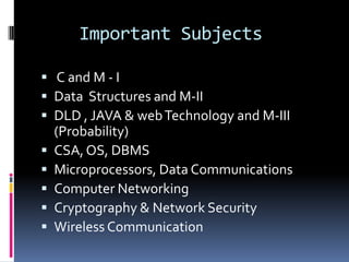 Important Subjects

 C and M - I
 Data Structures and M-II
 DLD , JAVA & web Technology and M-III
    (Probability)
   CSA, OS, DBMS
   Microprocessors, Data Communications
   Computer Networking
   Cryptography & Network Security
   Wireless Communication
 