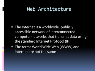 Web Architecture


 The Internet is a worldwide, publicly
  accessible network of interconnected
  computer networks that transmit data using
  the standard Internet Protocol (IP).
 The terms World Wide Web (WWW) and
  Internet are not the same
 