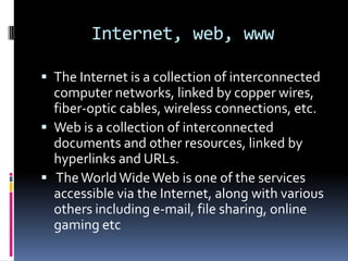 Internet, web, www

 The Internet is a collection of interconnected
  computer networks, linked by copper wires,
  fiber-optic cables, wireless connections, etc.
 Web is a collection of interconnected
  documents and other resources, linked by
  hyperlinks and URLs.
 The World Wide Web is one of the services
  accessible via the Internet, along with various
  others including e-mail, file sharing, online
  gaming etc
 