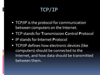 TCP/IP

 TCP/IP is the protocol for communication
  between computers on the Internet.
 TCP stands for Transmission Control Protocol
 IP stands for Internet Protocol
 TCP/IP defines how electronic devices (like
  computers) should be connected to the
  Internet, and how data should be transmitted
  between them.
 