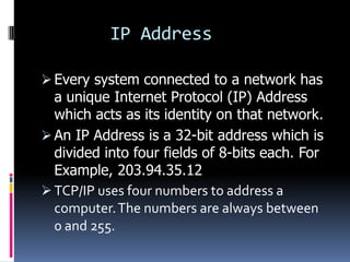 IP Address

 Every system connected to a network has
  a unique Internet Protocol (IP) Address
  which acts as its identity on that network.
 An IP Address is a 32-bit address which is
  divided into four fields of 8-bits each. For
  Example, 203.94.35.12
 TCP/IP uses four numbers to address a
  computer. The numbers are always between
  0 and 255.
 