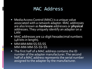 MAC Address

 Media Access Control (MAC) is a unique value
  associated with a network adapter. MAC addresses
  are also known as hardware addresses or physical
  addresses. They uniquely identify an adapter on a
  LAN
 MAC addresses are 12-digit hexadecimal numbers
  (48 bits in length).
 MM:MM:MM:SS:SS:SS
  MM-MM-MM-SS-SS-SS
 The first half of a MAC address contains the ID
  number of the adapter manufacturer. The second
  half of a MAC address represents the serial number
  assigned to the adapter by the manufacturer.
 