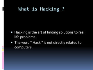 What is Hacking ?



 Hacking is the art of finding solutions to real
  life problems.
 The word “ Hack “ is not directly related to
  computers.
 