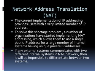 Network Address Translation
           (NAT)
 The current implementation of IP addressing
  provides users with a very limited number of IP
  address .
 To solve this shortage problem , a number of
  organizations have started implementing NAT
  addressing, which allows them to use a single
  public IP address for a large number of internal
  systems having unique private IP addresses.
 If any external systems communicates with two
  different internal systems in NAT network, then
  it will be impossible to differentiate between two
  systems.
 