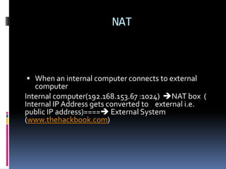 NAT



 When an internal computer connects to external
   computer
Internal computer(192.168.153.67 :1024) NAT box (
Internal IP Address gets converted to external i.e.
public IP address)==== External System
(www.thehackbook.com)
 