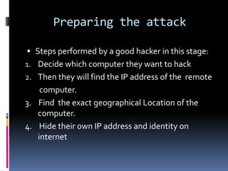 Preparing the attack

 Steps performed by a good hacker in this stage:
1. Decide which computer they want to hack
2. Then they will find the IP address of the remote
    computer.
3. Find the exact geographical Location of the
   computer.
4. Hide their own IP address and identity on
   internet
 