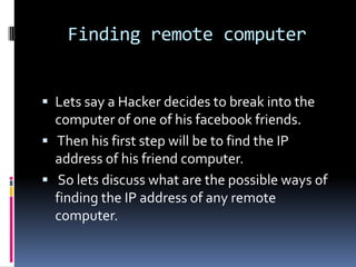 Finding remote computer


 Lets say a Hacker decides to break into the
  computer of one of his facebook friends.
 Then his first step will be to find the IP
  address of his friend computer.
 So lets discuss what are the possible ways of
  finding the IP address of any remote
  computer.
 