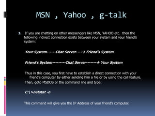 MSN , Yahoo , g-talk
3.    If you are chatting on other messengers like MSN, YAHOO etc. then the
     following indirect connection exists between your system and your friend’s
     system:


     Your System------Chat Server---- Friend’s System

     Friend’s System---------Chat Server------- Your System

     Thus in this case, you first have to establish a direct connection with your
        friend’s computer by either sending him a file or by using the call feature.
     Then, goto MSDOS or the command line and type:

     C:>netstat -n


     This command will give you the IP Address of your friend’s computer.
 