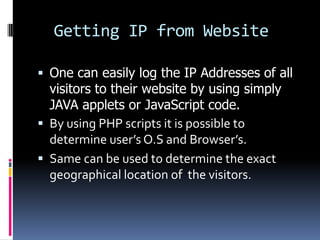 Getting IP from Website

 One can easily log the IP Addresses of all
  visitors to their website by using simply
  JAVA applets or JavaScript code.
 By using PHP scripts it is possible to
  determine user’s O.S and Browser’s.
 Same can be used to determine the exact
  geographical location of the visitors.
 