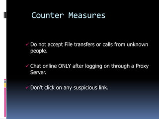 Counter Measures


 Do not accept File transfers or calls from unknown
  people.

 Chat online ONLY after logging on through a Proxy
  Server.

 Don’t click on any suspicious link.
 