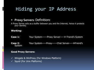 Hiding your IP Address

 Proxy Servers: Definition:
A Proxy Server acts as a buffer between you and the Internet, hence it protects
    your identity.

Working:

Case 1:            Your System------Proxy Server---- Friend’s System

Case 2:            Your System-----Proxy------Chat Server----Friend’s
  System

Good Proxy Servers:

 Wingate & WinProxy (For Windows Platform)
 Squid (For Unix Platforms)
 