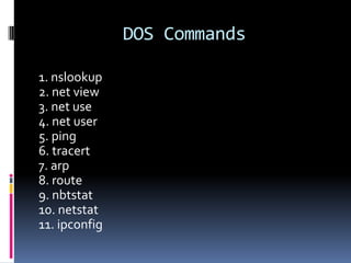 DOS Commands

1. nslookup
2. net view
3. net use
4. net user
5. ping
6. tracert
7. arp
8. route
9. nbtstat
10. netstat
11. ipconfig
 