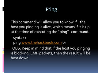 Ping

This command will allow you to know if the
host you pinging is alive, which means if it is up
at the time of executing the “ping” command.
  syntax :
  ping www.thehackbook.com or
 OBS: Keep in mind that if the host you pinging
is blocking ICMP packets, then the result will be
host down.
 