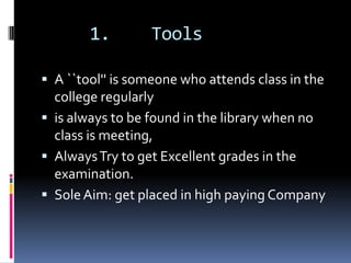 1.        Tools

 A ``tool'' is someone who attends class in the
  college regularly
 is always to be found in the library when no
  class is meeting,
 Always Try to get Excellent grades in the
  examination.
 Sole Aim: get placed in high paying Company
 