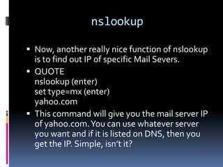 nslookup

 Now, another really nice function of nslookup
  is to find out IP of specific Mail Severs.
 QUOTE
  nslookup (enter)
  set type=mx (enter)
  yahoo.com
 This command will give you the mail server IP
  of yahoo.com. You can use whatever server
  you want and if it is listed on DNS, then you
  get the IP. Simple, isn’t it?
 