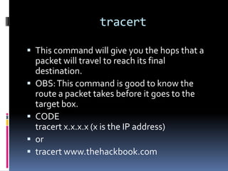 tracert

 This command will give you the hops that a
    packet will travel to reach its final
    destination.
   OBS: This command is good to know the
    route a packet takes before it goes to the
    target box.
   CODE
    tracert x.x.x.x (x is the IP address)
   or
   tracert www.thehackbook.com
 