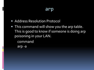 arp

 Address Resolution Protocol
 This command will show you the arp table.
  This is good to know if someone is doing arp
  poisoning in your LAN.
   command
   arp -a
 