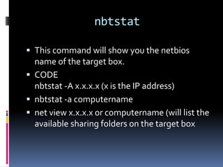 nbtstat

 This command will show you the netbios
  name of the target box.
 CODE
  nbtstat -A x.x.x.x (x is the IP address)
 nbtstat -a computername
 net view x.x.x.x or computername (will list the
  available sharing folders on the target box
 