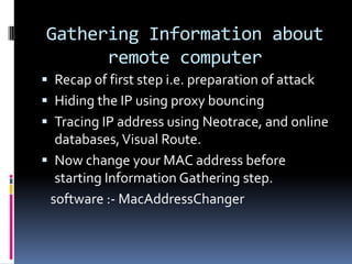 Gathering Information about
      remote computer
 Recap of first step i.e. preparation of attack
 Hiding the IP using proxy bouncing
 Tracing IP address using Neotrace, and online
  databases, Visual Route.
 Now change your MAC address before
  starting Information Gathering step.
 software :- MacAddressChanger
 