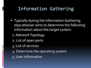 Information Gathering

 Typically during the information Gathering
 step attacker aims to determine the following
 information about the target system.
1. Network Topology
2. List of open ports
3. List of services
4. Determine the operating system
5. User Information
 