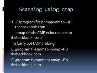Scanning Using nmap

 C:program filesnmap>nmap –sP
  thehackbook.com
   nmap sends ICMP echo request to
thehackbook .com
 To Carry out UDP probing:
C:program filesnmap>nmap –PU
thehackbook.com
C:program filesnmap>nmap –PN
thehackbook.com
 