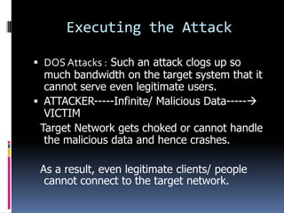 Executing the Attack

 DOS Attacks : Such an attack clogs up so
  much bandwidth on the target system that it
  cannot serve even legitimate users.
 ATTACKER-----Infinite/ Malicious Data-----
  VICTIM
 Target Network gets choked or cannot handle
  the malicious data and hence crashes.

 As a result, even legitimate clients/ people
  cannot connect to the target network.
 