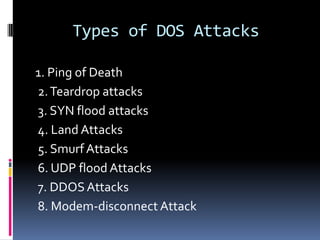 Types of DOS Attacks

1. Ping of Death
2. Teardrop attacks
3. SYN flood attacks
4. Land Attacks
5. Smurf Attacks
6. UDP flood Attacks
7. DDOS Attacks
8. Modem-disconnect Attack
 
