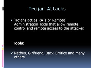 Trojan Attacks

 Trojans act as RATs or Remote
  Administration Tools that allow remote
  control and remote access to the attacker.


 Tools:

 Netbus, Girlfriend, Back Orrifice and many
  others
 
