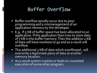 Buffer Overflow

 Buffer overflow tpically occur due to poor
  programming and a mismanagement of an
  application memory by the developer.
 E.g. If 5 KB of buffer space has been allocated to an
  application. If the application then tries to store data
  of 7 KB in the buffer memory. Then the addition 2 KB
  of data will have nowhere to go and as a result will
  overflow.
 This additional 2 KB of data which overflowed , will
  overwrite a legitimate piece of data at another
  memory location.
 As a result system crashes or leads to unwanted
  execution of some other program.
 