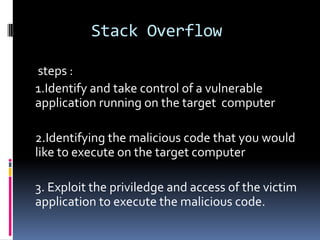 Stack Overflow

steps :
1.Identify and take control of a vulnerable
application running on the target computer

2.Identifying the malicious code that you would
like to execute on the target computer

3. Exploit the priviledge and access of the victim
application to execute the malicious code.
 