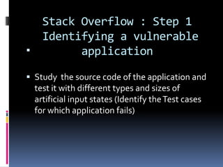 Stack Overflow : Step 1
      Identifying a vulnerable
           application

 Study the source code of the application and
  test it with different types and sizes of
  artificial input states (Identify the Test cases
    for which application fails)
 