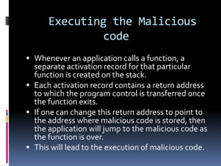 Executing the Malicious
              code
 Whenever an application calls a function, a
  separate activation record for that particular
  function is created on the stack.
 Each activation record contains a return address
  to which the program control is transferred once
  the function exits.
 If one can change this return address to point to
  the address where malicious code is stored, then
  the application will jump to the malicious code as
  the function is over.
 This will lead to the execution of malicious code.
 