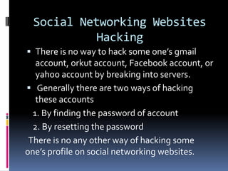 Social Networking Websites
            Hacking
 There is no way to hack some one’s gmail
   account, orkut account, Facebook account, or
   yahoo account by breaking into servers.
 Generally there are two ways of hacking
   these accounts
  1. By finding the password of account
  2. By resetting the password
 There is no any other way of hacking some
one’s profile on social networking websites.
 