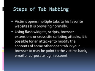 Steps of Tab Nabbing

 Victims opens multiple tabs to his favorite
  websites & is browsing normally.
 Using flash widgets, scripts, browser
  extensions or cross site scripting attacks, it is
  possible for an attacker to modify the
  contents of some other open tab in your
  browser to may be point to the victims bank,
  email or corporate login account.
 