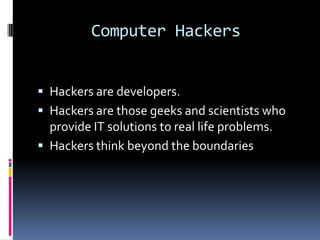 Computer Hackers


 Hackers are developers.
 Hackers are those geeks and scientists who
  provide IT solutions to real life problems.
 Hackers think beyond the boundaries
 