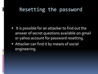Resetting the password


 It is possible for an attacker to find out the
  answer of secret questions available on gmail
  or yahoo account for password resetting.
 Attacker can find it by means of social
  engineering.
 