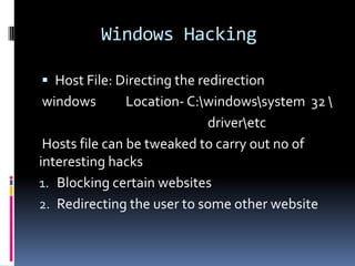 Windows Hacking

 Host File: Directing the redirection
windows         Location- C:windowssystem 32 
                             driveretc
 Hosts file can be tweaked to carry out no of
interesting hacks
1. Blocking certain websites
2. Redirecting the user to some other website
 