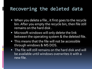 Recovering the deleted data

 When you delete a file , it first goes to the recycle
  bin. After you empty the recycle bin, then file still
  remains on the hard disk .
 Microsoft windows will only delete the link
  between the operating system & the deleted file.
 This means that the file will not be accessible
  through windows & MS DOS.
 The file will still remains on the hard disk and will
  be available until windows overwrites it with a
  new file.
 