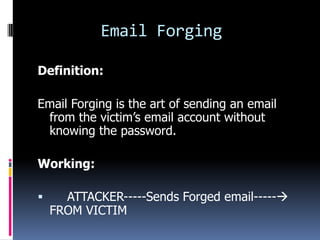 Email Forging

Definition:

Email Forging is the art of sending an email
 from the victim’s email account without
 knowing the password.

Working:

     ATTACKER-----Sends Forged email-----
    FROM VICTIM
 